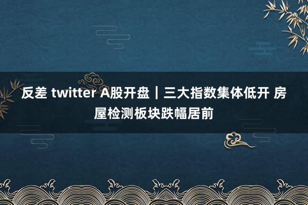 反差 twitter A股开盘｜三大指数集体低开 房屋检测板块跌幅居前