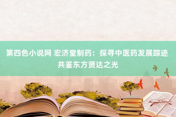 第四色小说网 宏济堂制药：探寻中医药发展踪迹 共鉴东方贤达之光