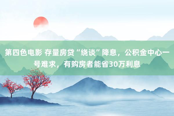 第四色电影 存量房贷“绕谈”降息，公积金中心一号难求，有购房者能省30万利息