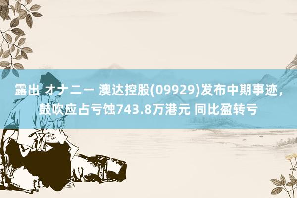 露出 オナニー 澳达控股(09929)发布中期事迹，鼓吹应占亏蚀743.8万港元 同比盈转亏