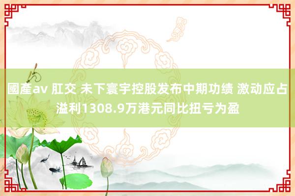 國產av 肛交 未下寰宇控股发布中期功绩 激动应占溢利1308.9万港元同比扭亏为盈