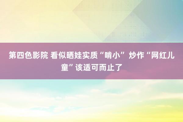 第四色影院 看似晒娃实质“啃小” 炒作“网红儿童”该适可而止了