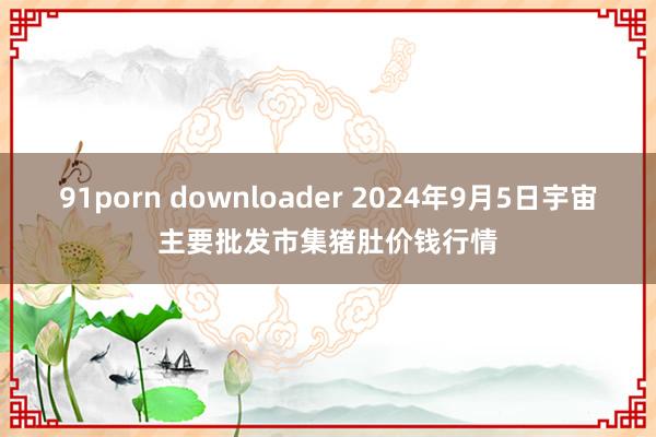 91porn downloader 2024年9月5日宇宙主要批发市集猪肚价钱行情