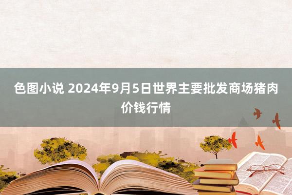 色图小说 2024年9月5日世界主要批发商场猪肉价钱行情