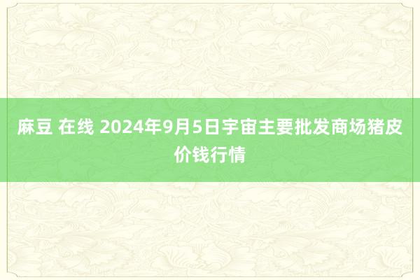 麻豆 在线 2024年9月5日宇宙主要批发商场猪皮价钱行情