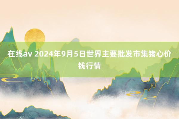 在线av 2024年9月5日世界主要批发市集猪心价钱行情