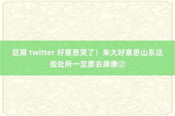 巨屌 twitter 好意思哭了！来大好意思山东这些处所一定要去康康②