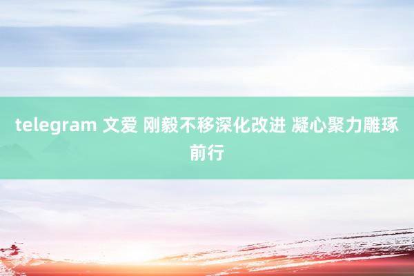 telegram 文爱 刚毅不移深化改进 凝心聚力雕琢前行