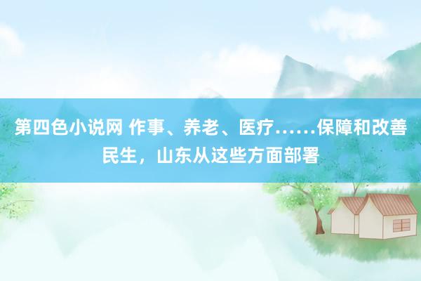 第四色小说网 作事、养老、医疗……保障和改善民生，山东从这些方面部署