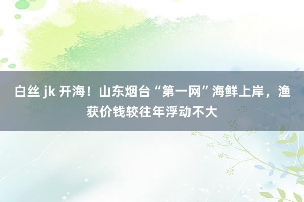 白丝 jk 开海！山东烟台“第一网”海鲜上岸，渔获价钱较往年浮动不大