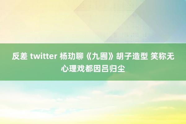 反差 twitter 杨玏聊《九囿》胡子造型 笑称无心理戏都因吕归尘