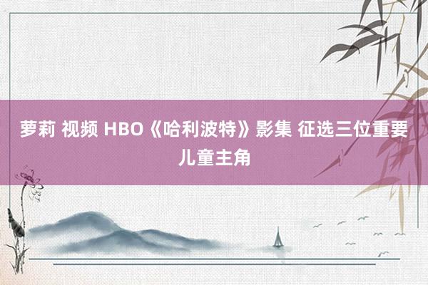 萝莉 视频 HBO《哈利波特》影集 征选三位重要儿童主角