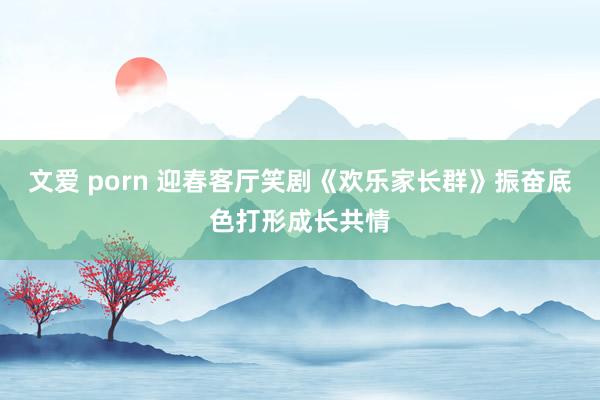 文爱 porn 迎春客厅笑剧《欢乐家长群》振奋底色打形成长共情