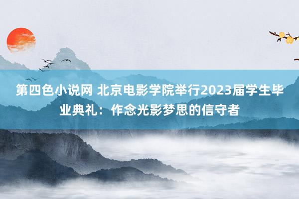 第四色小说网 北京电影学院举行2023届学生毕业典礼：作念光影梦思的信守者