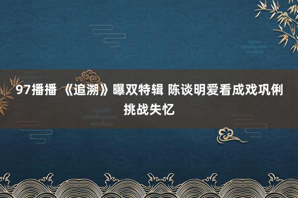 97播播 《追溯》曝双特辑 陈谈明爱看成戏巩俐挑战失忆