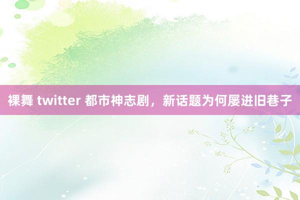 裸舞 twitter 都市神志剧，新话题为何屡进旧巷子