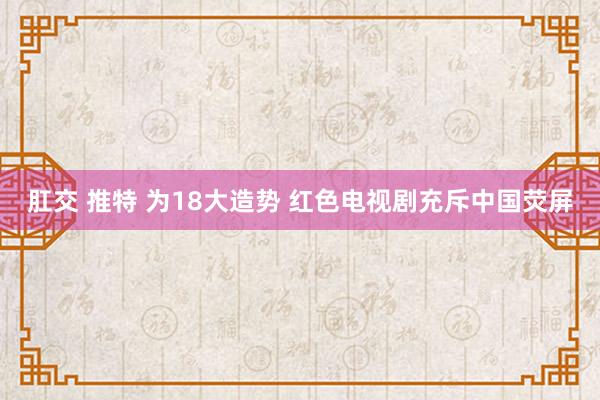 肛交 推特 为18大造势 红色电视剧充斥中国荧屏