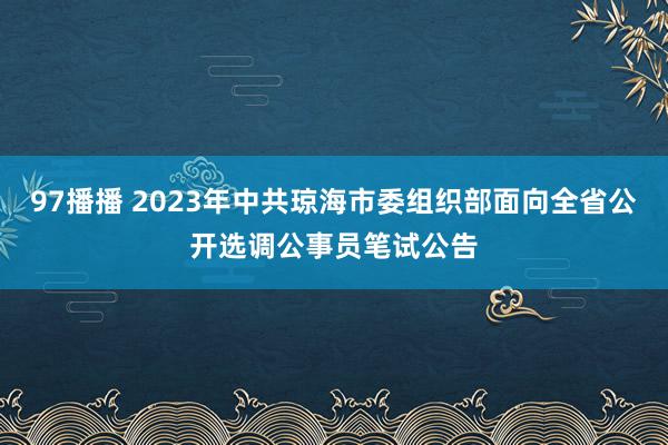 97播播 2023年中共琼海市委组织部面向全省公开选调公事员笔试公告