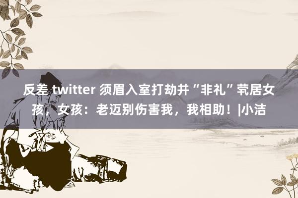 反差 twitter 须眉入室打劫并“非礼”茕居女孩，女孩：老迈别伤害我，我相助！|小洁