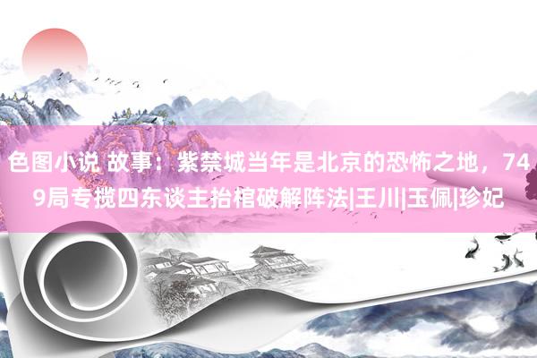 色图小说 故事：紫禁城当年是北京的恐怖之地，749局专揽四东谈主抬棺破解阵法|王川|玉佩|珍妃