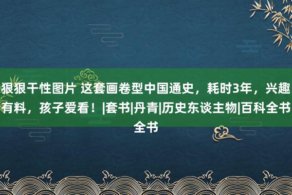 狠狠干性图片 这套画卷型中国通史，耗时3年，兴趣有料，孩子爱看！|套书|丹青|历史东谈主物|百科全书