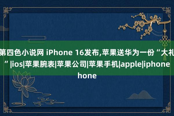 第四色小说网 iPhone 16发布，苹果送华为一份“大礼”|ios|苹果腕表|苹果公司|苹果手机|apple|iphone