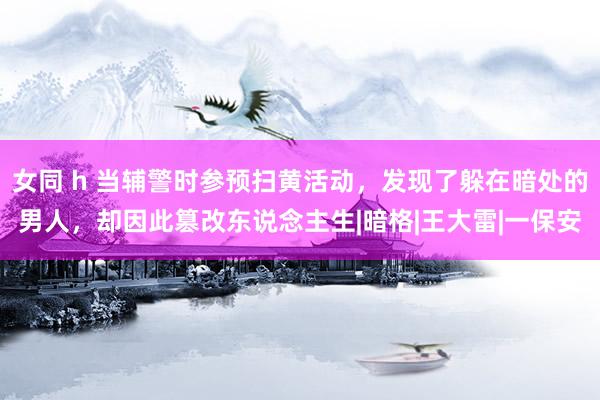 女同 h 当辅警时参预扫黄活动，发现了躲在暗处的男人，却因此篡改东说念主生|暗格|王大雷|一保安