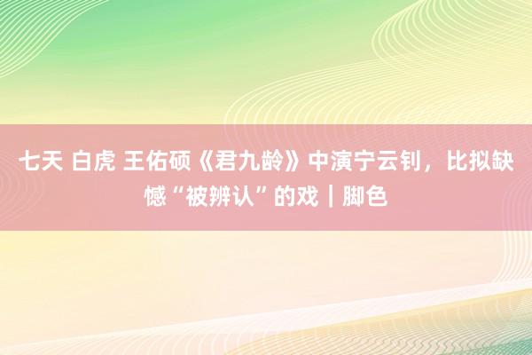 七天 白虎 王佑硕《君九龄》中演宁云钊，比拟缺憾“被辨认”的戏｜脚色