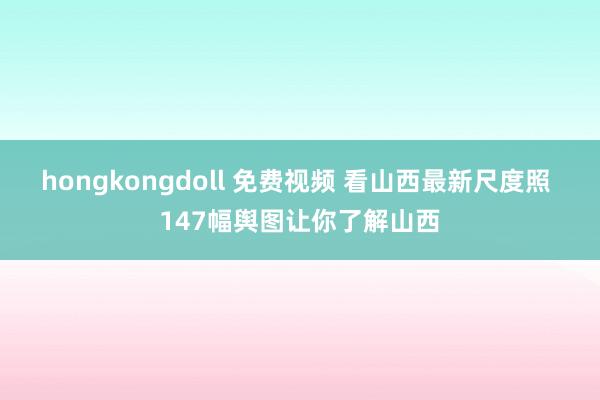 hongkongdoll 免费视频 看山西最新尺度照 147幅舆图让你了解山西