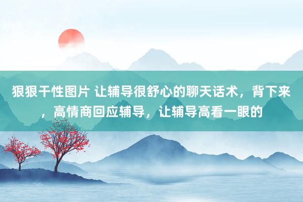 狠狠干性图片 让辅导很舒心的聊天话术，背下来，高情商回应辅导，让辅导高看一眼的