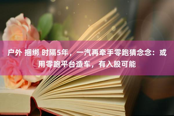 户外 捆绑 时隔5年，一汽再牵手零跑猜念念：或用零跑平台造车，有入股可能