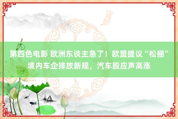第四色电影 欧洲东谈主急了！欧盟提议“松捆”境内车企排放新规，汽车股应声高涨